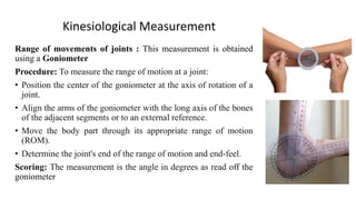 Kinesiological Measurement
Range of movements of joints : This measurement is obtained
using a Goniometer
Procedure: To measure the range of motion at a joint:
• Position the center of the goniometer at the axis of rotation of a
joint.
• Align the arms of the goniometer with the long axis of the bones
of the adjacent segments or to an external reference.
• Move the body part through its appropriate range of motion
(ROM).
• Determine the joint's end of the range of motion and end-feel.
Scoring: The measurement is the angle in degrees as read off the
goniometer
 