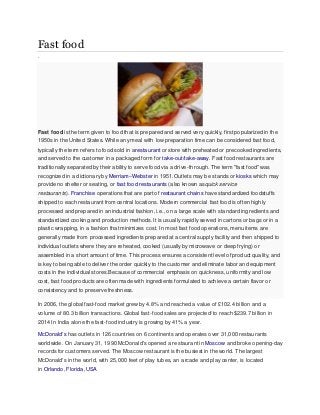 Fast food
.
Fast food is the term given to food that is prepared and served very quickly, first popularized in the
1950s in the United States. While any meal with low preparation time can be considered fast food,
typically the term refers to food sold in arestaurant or store with preheated or precooked ingredients,
and served to the customer in a packaged form for take-out/take-away. Fast food restaurants are
traditionally separated by their ability to serve food via a drive-through. The term "fast food" was
recognized in a dictionary by Merriam–Webster in 1951.Outlets may be stands or kiosks which may
provide no shelter or seating, or fast food restaurants (also known asquick service
restaurants). Franchise operations that are part of restaurant chains have standardized foodstuffs
shipped to each restaurant from central locations. Modern commercial fast food is often highly
processed and prepared in an industrial fashion, i.e., on a large scale with standard ingredients and
standardized cooking and production methods. It is usually rapidly served in cartons or bags or in a
plastic wrapping, in a fashion that minimizes cost. In most fast food operations, menu items are
generally made from processed ingredients prepared at a central supply facility and then shipped to
individual outlets where they are reheated, cooked (usually by microwave or deep frying) or
assembled in a short amount of time. This process ensures a consistent level of product quality, and
is key to being able to deliver the order quickly to the customer and eliminate labor and equipment
costs in the individual stores.Because of commercial emphasis on quickness, uniformity and low
cost, fast food products are often made with ingredients formulated to achieve a certain flavor or
consistency and to preserve freshness.
In 2006, the global fast-food market grew by 4.8% and reached a value of £102.4 billion and a
volume of 80.3 billion transactions. Global fast-food sales are projected]
to reach $239.7 billion in
2014 In India alone the fast-food industry is growing by 41% a year.
McDonald's has outlets in 126 countries on 6 continents and operates over 31,000 restaurants
worldwide. On January 31, 1990 McDonald's opened a restaurant in Moscow and broke opening-day
records for customers served. The Moscow restaurant is the busiest in the world. The largest
McDonald's in the world, with 25,000 feet of play tubes, an arcade and play center, is located
in Orlando, Florida, USA
 