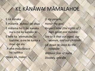 KE KĀNĀWAI MĀMALAHOE
E nā kānaka                  O my people,
E mālama `oukou i ke akua    Honor thy god;
E mālama ho`i i ke kanaka    Respect alike (the rights of )
   nui a me ke kanaka iki       men great and humble
E hele ka `elemakule, ka     See to it that our aged, our
   luahine, a me ke kama a      women, and our children
   moe i ke ala              Lie down to sleep by the
`A`ohe mea nāna e               roadside
   ho`opilikia               Without fear of harm
Hewa nō, make!               Disobey, and die
 