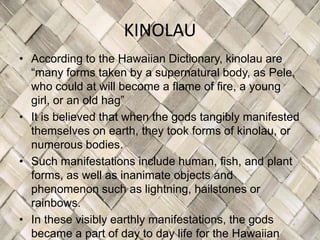 KINOLAU
• According to the Hawaiian Dictionary, kinolau are
  “many forms taken by a supernatural body, as Pele,
  who could at will become a flame of fire, a young
  girl, or an old hag”
• It is believed that when the gods tangibly manifested
  themselves on earth, they took forms of kinolau, or
  numerous bodies.
• Such manifestations include human, fish, and plant
  forms, as well as inanimate objects and
  phenomenon such as lightning, hailstones or
  rainbows.
• In these visibly earthly manifestations, the gods
  became a part of day to day life for the Hawaiian
 