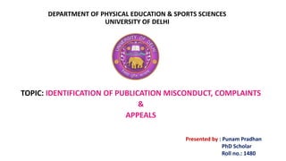 DEPARTMENT OF PHYSICAL EDUCATION & SPORTS SCIENCES
UNIVERSITY OF DELHI
TOPIC: IDENTIFICATION OF PUBLICATION MISCONDUCT, COMPLAINTS
&
APPEALS
Presented by : Punam Pradhan
PhD Scholar
Roll no.: 1480
 