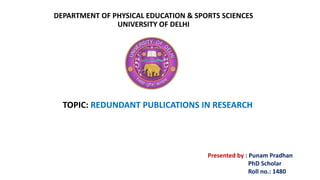 DEPARTMENT OF PHYSICAL EDUCATION & SPORTS SCIENCES
UNIVERSITY OF DELHI
TOPIC: REDUNDANT PUBLICATIONS IN RESEARCH
Presented by : Punam Pradhan
PhD Scholar
Roll no.: 1480
 