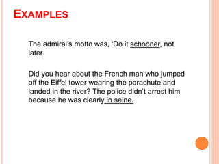 EXAMPLES
The admiral’s motto was, ‘Do it schooner, not
later.
Did you hear about the French man who jumped
off the Eiffel tower wearing the parachute and
landed in the river? The police didn’t arrest him
because he was clearly in seine.