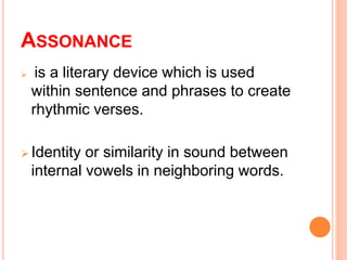 ASSONANCE
is a literary device which is used
within sentence and phrases to create
rhythmic verses.
Identity or similarity in sound between
internal vowels in neighboring words.