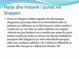 Hyrje dhe historik i punes ne
Shqiperi
 Puna ne Shqiperi lidhet ngusht me ekonomine
shqipetare.Jane disa faktore te brendshem dhe te
jashtem qe ndikojne ne te.Me kryesori eshte izolimi i
vendit per 50 vite dhe ky eshte ndikimi me negativ
,ndersa me pas kerkesa me e madhe per pune ka qene
jashte vendit por duke iu afruar me shume bashkimit
europian dhe shqiperia po merr shembull europian
edhe pse vazhdon ndikimi i dy izolimeve fillimisht ai
osman dhe me pas ai i diktatorit Hoxha.-KC
 