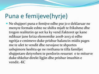 Puna e femijeve(hyrje)
 Ne shqiperi puna e femijve edhe pse jo e deklaruar ne
menyre formale eshte ne shifra mjaft te frikshme dhe
tregon realitetin qe sot ka ky vend.Faktoret qe kane
ndikuar jane kriza ekonomike 2008-2013 si edhe
ngritja e cmimeve duke prishur balancin midis pages
me te ulet te vendit dhe nevojave te shportes
ushqimore keshtu qe ne rrethana te tilla familjet
shqipetare detyrohen te perdorin resurset e te miturve
duke shkelur direkt ligjin dhe prishur imazhin e
vendit.-KC
 