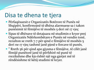 Disa te dhena te tjera
 Përfaqësuesit e Organizatës Botërore të Punës në
Shqipëri, konfirmojnë të dhëna alarmuese sa i takon
punësimit të fëmijëve të moshës 5 deri në 17 vjeç
 Sipas të dhënave të detajuara në studimin e kryer prej
Organizatës Ndërkombëtare e Punës në vendin tonë,
rezulton se rreth 7.7 për qind e fëmijëve të moshës 5
deri ne 17 vjeç tashmë janë pjesë e forcave të punës,
 ” Rreth 56 për qind apo gjysma e fëmijëve, të cilët janë
fëmijë punëtorë janë të përfshirë në punë të
rrezikshme dhe kjo është një nga gjetjet më të
rëndësishme të këtij studimi të kryer.
 