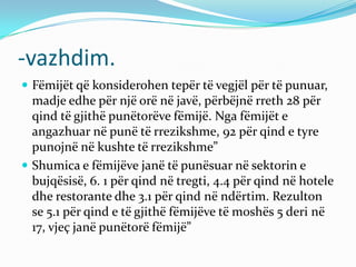 -vazhdim.
 Fëmijët që konsiderohen tepër të vegjël për të punuar,
madje edhe për një orë në javë, përbëjnë rreth 28 për
qind të gjithë punëtorëve fëmijë. Nga fëmijët e
angazhuar në punë të rrezikshme, 92 për qind e tyre
punojnë në kushte të rrezikshme”
 Shumica e fëmijëve janë të punësuar në sektorin e
bujqësisë, 6. 1 për qind në tregti, 4.4 për qind në hotele
dhe restorante dhe 3.1 për qind në ndërtim. Rezulton
se 5.1 për qind e të gjithë fëmijëve të moshës 5 deri në
17, vjeç janë punëtorë fëmijë”
 