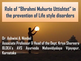 Role of “Bhrahmi Muhurte Uttishtet” in
the prevention of Life style disorders
Dr. Ashwini A. Nimbal
Associate Professor & Head of the Dept. Kriya Shareera
BLDEA’s AVS Ayurveda Mahavidyalaya Vijayapur,
Karnataka.
 