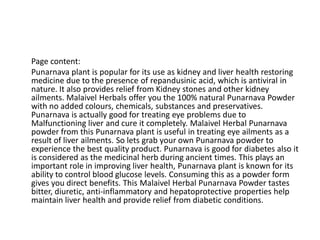 Page content:
Punarnava plant is popular for its use as kidney and liver health restoring
medicine due to the presence of repandusinic acid, which is antiviral in
nature. It also provides relief from Kidney stones and other kidney
ailments. Malaivel Herbals offer you the 100% natural Punarnava Powder
with no added colours, chemicals, substances and preservatives.
Punarnava is actually good for treating eye problems due to
Malfunctioning liver and cure it completely. Malaivel Herbal Punarnava
powder from this Punarnava plant is useful in treating eye ailments as a
result of liver ailments. So lets grab your own Punarnava powder to
experience the best quality product. Punarnava is good for diabetes also it
is considered as the medicinal herb during ancient times. This plays an
important role in improving liver health, Punarnava plant is known for its
ability to control blood glucose levels. Consuming this as a powder form
gives you direct benefits. This Malaivel Herbal Punarnava Powder tastes
bitter, diuretic, anti-inflammatory and hepatoprotective properties help
maintain liver health and provide relief from diabetic conditions.
 