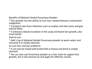 Benefits of Malaivel Herbal Punarnava Powder:
* This powder has the ability to cure liver related diseases and prevent
indigestion.
* It protects skin from infections such as scabies and skin sores and give
natural Glow.
* It enhances blood circulation in the scalp and boost hair growth, also
treat hairfal.
How to use:
* Add 1 tsp of Malaivel Herbal Punarnava powder to warm water and
consume it in empty stomach,
to cure liver and eye problems.
* It can also be mixed with buttermilk or honey and drink in empty
stomach.
* You can also use Punarnava powder as a hair mask to support hair
growth, mix it will coconut oil and apply for effective results.
 