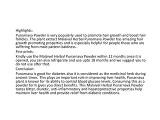 Highlights:
Punarnava Powder is very popularly used to promote hair growth and boost hair
follicles. The plant extract Malaivel Herbal Punarnava Powder has amazing hair
growth promoting properties and is especially helpful for people those who are
suffering from male pattern baldness.
Fine prints:
Kindly use the Malaivel Herbal Punarnava Powder within 12 months once it is
opened, you can also refrigerate and use upto 18 months and we suggest you to
do not use after that.
Conclusion:
Punarnava is good for diabetes also it is considered as the medicinal herb during
ancient times. This plays an important role in improving liver health, Punarnava
plant is known for its ability to control blood glucose levels. Consuming this as a
powder form gives you direct benefits. This Malaivel Herbal Punarnava Powder
tastes bitter, diuretic, anti-inflammatory and hepatoprotective properties help
maintain liver health and provide relief from diabetic conditions.
 