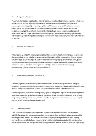 3. Pengaruhrakansebaya
Pengaruhrakansebayajugaturut memainkanperananyangkuatdalammempengaruhi pelajarlain
untukpontengsekolah.Ajakandaripadarakansebayamerekauntukpontengsekolahakan
mempengaruhi mindapelajar-pelajaryangtidakberfikirsecararasional.Merekaakanmenurut
segalaajakandan pelawaanrakan-rakanmerekatanpaberfikirpanjang.Rakan-rakanyang
bercadanguntukpontengsekolahakanmemberikanpelbagai alasanyangmunasabahseperti
pelajarandi sekolahsangatmembosankandansebagainya.Merekamenberitanggapanbahawa
aktiviti pontengsekolahdapatmenenangkanfikirandanini menjadi alasanuntukmerekatidakhadir
ke sekolah.
4. Mencari Keseronokan
Pelajarpontengsekolahberkemungkinanadalahkeranamerekalebihmementingkankeseronokan
daripadapelajaran.Hal ini jelaskeranaterdapatdi kalanganpelajaryangpontengdengantujuan
untukmelepakatauberkumpul di suatutempatterutamanyapusat-pusatmembeli-belah,pusat
permainanvideo,dantaman-tamanrekreasi.Malahan,terdapatjugapelajaryangpontenguntuk
menontonwayangatauberkelah.Bagi mereka,belajardi sekolahadalahsesuatuyang
membosankankeranatidakadaunsur-unsurhiburan.
5. Peraturansekolahyangterlaluketat
Terdapatjuga para pelajarpontengsekolahkeranatakut dimarahi ataupundidendaolehguru
contohnyasemasamerekatidaksempatmenyiapkankerjasekolahmerekayangdiberikanolehguru,
merekaakanpilihcara pontengsekolahsupayamerekatidakdapatdidendaolehcikgu.
Selaindaripadaitu,pelajaryangdatang lewatjugaakan mengambil keputusanuntukpontengkerana
takut didendakeranakesalahanmerekaitu.Kumpulanpelajarini jugamenyalahkanpihaksekolah
yang mengamalkanperaturanyangterlaluketatdanmengenakanhukumanyangpadapendapat
merekaterlaluberatbagi kesalahanyangkecil.
6. TekananEkonomi
Taraf ekonomi keluargapelajaryangrendahjugamenyebabkanmerekamaluuntukpergi ke
sekolah.Merekaseringpontengsekolahbagi mengelakkandipersendaolehrakan-rakan.Apabila
pontengsekolah,merekamulamelakukansesuatuyangnegatif bagi memenuhimasalapang
mereka.Olehkeranakedudukanekonomi yangrendah,makaibubapasibukuntukmencukupkan
perbelanjaanhariandanmenyebabkantanggungjawabanakterabai.Selainitu,terdapatjugapelajar
 