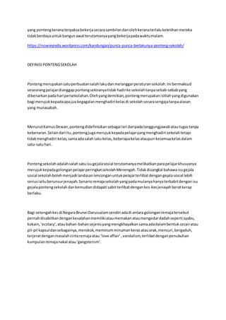 yang pontengkeranaterpaksabekerjasecarasambilandanolehkeranaterlalukeletihanmereka
tidakberdayauntukbangunawal terutamanyayangbekerjapadawaktumalam.
https://nowieyieda.wordpress.com/kandungan/punca-punca-berlakunya-ponteng-sekolah/
DEFINISIPONTENGSEKOLAH
Pontengmerupakansatuperbuatansalahlakudanmelanggarperaturansekolah.Ini bermaksud
seseorangpelajardianggappontengsekiranyatidak hadirke sekolahtanpasebab-sebabyang
dibenarkanpadahari persekolahan.Olehyangdemikian,pontengmerupakanistilahyangdigunakan
bagi merujukkepadaapajua kegagalanmenghadirikelasdi sekolahsecarasengajatanpaalasan
yang munasabah.
MenurutKamusDewan,pontengdidefinisikansebagai lari daripadatanggungjawabatautugastanpa
kebenaran.Selaindari itu,pontengjugamerujukkepadapelajaryangmenghadiri sekolahtetapi
tidakmenghadiri kelas,samaadasalahsatu kelas,beberapakelasataupun kesemuakelasdalam
satu-satuhari.
Pontengsekolahadalahsalahsatuisugejalasosial terutamanyamelibatkanparapelajarkhususnya
merujukkepadagolonganpelajarperingkatsekolahMenengah.Tidakdisangkal bahawaisugejala
sosial sekolahbolehmenjadi landasanlenconganuntukpelajarterlibatdengangejalasosial lebih
seriusiaituberunsurjenayah.Senarioremajasekolahyangpadamulanyahanyaterbabitdenganisu
gejalapontengsekolahdankemudiandidapati sabitterlibatdengankes-kesjenayahberatkerap
berlaku.
Bagi setengahkesdi NegaraBrunei Darussalamsendiri adadi antara golonganremajatersebut
pernahdisabitkandengankesalahanmemilikiataumemakanataumengedardadahseperti syabu,
kokain,‘ecstacy’,ataubahan-bahansejenisyangmengkhayalkansamaadadalambentukcecairatau
pil-pil kapsuldansebagainya,merokok,meminumminumankerasatauarak,mencuri,bergaduh,
terjeratdenganmasalahcintaremajaatau ‘love affair’,vandalism,terlibatdenganpenubuhan
kumpulanremajanakal atau‘gangsterism’.
 