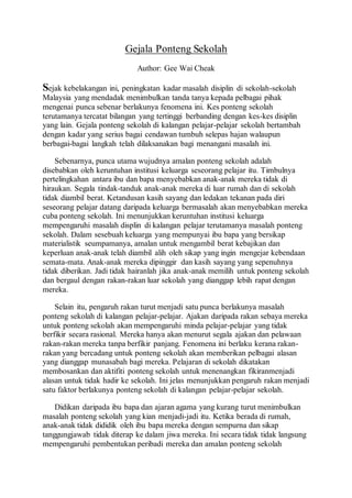 Gejala Ponteng Sekolah
Author: Gee Wai Cheak
Sejak kebelakangan ini, peningkatan kadar masalah disiplin di sekolah-sekolah
Malaysia yang mendadak menimbulkan tanda tanya kepada pelbagai pihak
mengenai punca sebenar berlakunya fenomena ini. Kes ponteng sekolah
terutamanya tercatat bilangan yang tertinggi berbanding dengan kes-kes disiplin
yang lain. Gejala ponteng sekolah di kalangan pelajar-pelajar sekolah bertambah
dengan kadar yang serius bagai cendawan tumbuh selepas hajan walaupun
berbagai-bagai langkah telah dilaksanakan bagi menangani masalah ini.
Sebenarnya, punca utama wujudnya amalan ponteng sekolah adalah
disebabkan oleh keruntuhan institusi keluarga seseorang pelajar itu. Timbulnya
pertelingkahan antara ibu dan bapa menyebabkan anak-anak mereka tidak di
hiraukan. Segala tindak-tanduk anak-anak mereka di luar rumah dan di sekolah
tidak diambil berat. Ketandusan kasih sayang dan ledakan tekanan pada diri
seseorang pelajar datang daripada keluarga bermasalah akan menyebabkan mereka
cuba ponteng sekolah. Ini menunjukkan keruntuhan institusi keluarga
mempengaruhi masalah displin di kalangan pelajar terutamanya masalah ponteng
sekolah. Dalam sesebuah keluarga yang mempunyai ibu bapa yang bersikap
materialistik seumpamanya, amalan untuk mengambil berat kebajikan dan
keperluan anak-anak telah diambil alih oleh sikap yang ingin mengejar kebendaan
semata-mata. Anak-anak mereka dipinggir dan kasih sayang yang sepenuhnya
tidak diberikan. Jadi tidak hairanlah jika anak-anak memilih untuk ponteng sekolah
dan bergaul dengan rakan-rakan luar sekolah yang dianggap lebih rapat dengan
mereka.
Selain itu, pengaruh rakan turut menjadi satu punca berlakunya masalah
ponteng sekolah di kalangan pelajar-pelajar. Ajakan daripada rakan sebaya mereka
untuk ponteng sekolah akan mempengaruhi minda pelajar-pelajar yang tidak
berfikir secara rasional. Mereka hanya akan menurut segala ajakan dan pelawaan
rakan-rakan mereka tanpa berfikir panjang. Fenomena ini berlaku kerana rakan-
rakan yang bercadang untuk ponteng sekolah akan memberikan pelbagai alasan
yang dianggap munasabah bagi mereka. Pelajaran di sekolah dikatakan
membosankan dan aktifiti ponteng sekolah untuk menenangkan fikiranmenjadi
alasan untuk tidak hadir ke sekolah. Ini jelas menunjukkan pengaruh rakan menjadi
satu faktor berlakunya ponteng sekolah di kalangan pelajar-pelajar sekolah.
Didikan daripada ibu bapa dan ajaran agama yang kurang turut menimbulkan
masalah ponteng sekolah yang kian menjadi-jadi itu. Ketika berada di rumah,
anak-anak tidak dididik oleh ibu bapa mereka dengan sempurna dan sikap
tanggungjawab tidak diterap ke dalam jiwa mereka. Ini secara tidak tidak langsung
mempengaruhi pembentukan peribadi mereka dan amalan ponteng sekolah
 