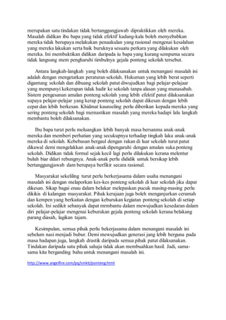 merupakan satu tindakan tidak bertanggungjawab dipraktikkan oleh mereka.
Masalah didikan ibu bapa yang tidak efektif kadang-kala boleh menyebabkan
mereka tidak berupaya melakukan penaakulan yang rasional mengenai kesalahan
yang mereka lakukan serta baik buruknya sesuatu perkara yang dilakukan oleh
mereka. Ini membuktikan didikan daripada iu bapa yang kurang sempurna secara
tidak langsung mem pengharuhi timbulnya gejala ponteng sekolah tersebut.
Antara langkah-langkah yang boleh dilaksanakan untuk menangani masalah ini
adalah dengan mengetatkan peraturan sekolah. Hukuman yang lebih berat seperti
digantung sekolah dan dibuang sekolah patut diwujudkan bagi pelajar-pelajaar
yang mempunyi kekerapan tidak hadir ke sekolah tanpa alasan yang munasabah.
Sistem pengesanan amalan ponteng sekolah yang lebih efektif patut dilaksanakan
supaya pelajar-pelajar yang kerap ponteng sekolah dapat dikesan dengan lebih
cepat dan lebih berkesan. Khidmat kaunseling perlu diberikan kepada mereka yang
sering ponteng sekolah bagi memastikan masalah yang mereka hadapi lalu langkah
membantu boleh dilaksanakan.
Ibu bapa turut perlu meluangkan lebih banyak masa bersanma anak-anak
mereka dan memberi perhatian yang secukupnya terhadap tingkah laku anak-anak
mereka di sekolah. Kebebasan bergaul dengan rakan di luar sekolah turut patut
dikawal demi mengelakkan anak-anak dipengaruhi dengan amalan suka ponteng
sekolah. Didikan tidak formal sejak kecil lagi perlu dilakukan kerana melentur
buluh biar ddari rebungnya. Anak-anak perlu dididik untuk bersikap lebih
bertanggungjawab dam berupaya berfikir secara rasional.
Masyarakat sekeliling turut perlu berkerjasama dalam usaha menangani
masalah ini dengan melaporkan kes-kes ponteng sekolah di luar sekolah jika dapat
dikesan. Sikap bagai enau dalam belukar melepaskan pucuk masing-masing perlu
dikikis di kalangan masyarakat. Pihak kerajaan juga boleh menganjurkan ceramah
dan kempen yang berkaitan dengan keburukan kegiatan ponteng sekolah di setiap
sekolah. Ini sedikit sebanyak dapat mrmbantu dalam mewujudkan kesedaran dalam
diri pelajar-pelajar mengenai keburukan gejala ponteng sekolah kerana belakang
parang diasah, lagikan tajam.
Kesimpulan, semua pihak perlu bekerjasama dalam menangani masalah ini
sebelum nasi menjadi bubur. Demi mewujudkan generasi jang lebih berguna pada
masa hadapan juga, langkah drastik daripada semua pihak patut dilaksanakan.
Tindakan daripada satu pihak sahaja tidak akan membuahkan hasil. Jadi, sama-
sama kita berganding bahu untuk menangani masalah ini.
http://www.angelfire.com/pq/smkti/ponteng.html
 