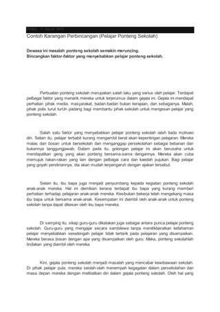 RABU, 17 JULAI 2013
Contoh Karangan Perbincangan (Pelajar Ponteng Sekolah)
Dewasa ini masalah ponteng sekolah semakin meruncing.
Bincangkan faktor-faktor yang menyebabkan pelajar ponteng sekolah.
Perbuatan ponteng sekolah merupakan salah laku yang serius oleh pelajar. Terdapat
pelbagai faktor yang menarik mereka untuk terjerumus dalam gejala ini. Gejala ini mendapat
perhatian pihak media, masyarakat, badan-badan bukan kerajaan, dan sebagainya. Malah,
pihak polis turut turUn padang bagi membantu pihak sekolah untuk mengesan pelajar yang
ponteng sekolah.
Salah satu faktor yang menyebabkan pelajar ponteng sekolah ialah tiada motivasi
diri. Selain itu, pelajar terbabit kurang mengambil berat akan kepentingan pelajaran. Mereka
malas dan bosan untuk bersekolah dan menganggap persekolahan sebagai bebanan dan
bukannya tanggungjawab. Dalam pada itu, golongan pelajar ini akan berusaha untuk
mendapatkan geng yang akan ponteng bersama-sama dengannya. Mereka akan cuba
memujuk rakan-rakan yang lain dengan pelbagai cara dan kaedah pujukan. Bagi pelajar
yang goyah pendiriannya, dia akan mudah terpengaruh dengan ajakan tersebut.
Selain itu, ibu bapa juga menjadi penyumbang kepada kegiatan ponteng sekolah
anak-anak mereka. Hal ini demikian kerana terdapat ibu bapa yang kurang memberi
perhatian terhadap pelajaran anak-anak mereka. Kesibukan bekerja telah mengekang masa
ibu bapa untuk bersama anak-anak. Kesempatan ini diambil oleh anak-anak untuk ponteng
sekolah tanpa dapat dikesan oleh ibu bapa mereka.
Di samping itu, sikap guru-guru dikatakan juga sebagai antara punca pelajar ponteng
sekolah. Guru-guru yang mengajar secara sambilewa tanpa menitikberatkan kefahaman
pelajar menyebabkan sesetengah pelajar tidak tertarik pada pelajaran yang disampaikan.
Mereka berasa bosan dengan apa yang disampaikan oleh guru. Maka, ponteng sekolahlah
tindakan yang diambil oleh mereka.
Kini, gejala ponteng sekolah menjadi masalah yang mencabar kewibawaan sekolah.
Di pihak pelajar pula, mereka seolah-olah menempah kegagalan dalam persekolahan dan
masa depan mereka dengan melibatkan diri dalam gejala ponteng sekolah. Oleh hal yang
 