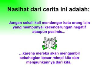 Nasihat dari cerita ini adalah: Jangan sekali kali mendengar kata orang lain yang mempunyai kecenderungan negatif ataupun pesimis...  … karena mereka akan mengambil sebahagian besar mimpi kita dan menjauhkannya dari kita.   