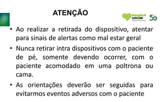 ATENÇÃO
• Ao realizar a retirada do dispositivo, atentar
para sinais de alertas como mal estar geral
• Nunca retirar intra dispositivos com o paciente
de pé, somente devendo ocorrer, com o
paciente acomodado em uma poltrona ou
cama.
• As orientações deverão ser seguidas para
evitarmos eventos adversos com o paciente
 