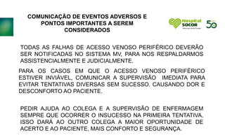 COMUNICAÇÃO DE EVENTOS ADVERSOS E
PONTOS IMPORTANTES A SEREM
CONSIDERADOS
TODAS AS FALHAS DE ACESSO VENOSO PERIFÉRICO DEVERÃO
SER NOTIFICADAS NO SISTEMA MV, PARA NOS RESPALDARMOS
ASSISTENCIALMENTE E JUDICIALMENTE.
PARA OS CASOS EM QUE O ACESSO VENOSO PERIFÉRICO
ESTIVER INVIÁVEL, COMUNICAR A SUPERVISÃO IMEDIATA PARA
EVITAR TENTATIVAS DIVERSAS SEM SUCESSO. CAUSANDO DOR E
DESCONFORTO AO PACIENTE.
PEDIR AJUDA AO COLEGA E A SUPERVISÃO DE ENFERMAGEM
SEMPRE QUE OCORRER O INSUCESSO NA PRIMEIRA TENTATIVA,
ISSO DARÁ AO OUTRO COLEGA A MAIOR OPORTUNIDADE DE
ACERTO E AO PACIENTE, MAIS CONFORTO E SEGURANÇA.
 