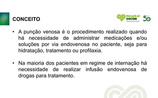 CONCEITO
• A punção venosa é o procedimento realizado quando
há necessidade de administrar medicações e/ou
soluções por via endovenosa no paciente, seja para
hidratação, tratamento ou profilaxia.
• Na maioria dos pacientes em regime de internação há
necessidade de realizar infusão endovenosa de
drogas para tratamento.
 