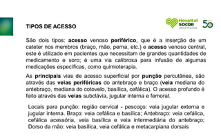TIPOS DE ACESSO
São dois tipos: acesso venoso periférico, que é a inserção de um
cateter nos membros (braço, mão, perna, etc.) e acesso venoso central,
este é utilizado em pacientes que necessitam de grandes quantidades de
medicamento e soro; é uma via calibrosa para infusão de algumas
medicações específicas, como quimioterapia.
As principais vias de acesso superficial por punção percutânea, são
através das veias periféricas do antebraço e braço (veia mediana do
antebraço, mediana do cotovelo, basílica, cefálica). O acesso profundo é
feito através das veias subclávia, jugular interna e femoral.
Locais para punção: região cervical - pescoço: veia jugular externa e
jugular interna. Braço: veia cefálica e basílica; Antebraço: veia cefálica,
cefálica acessória, veia basílica e veia intermediária do antebraço;
Dorso da mão: veia basílica, veia cefálica e metacarpiana dorsais
 