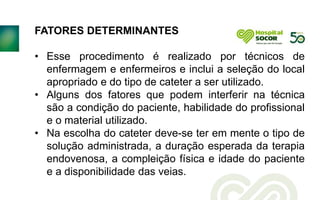 FATORES DETERMINANTES
• Esse procedimento é realizado por técnicos de
enfermagem e enfermeiros e inclui a seleção do local
apropriado e do tipo de cateter a ser utilizado.
• Alguns dos fatores que podem interferir na técnica
são a condição do paciente, habilidade do profissional
e o material utilizado.
• Na escolha do cateter deve-se ter em mente o tipo de
solução administrada, a duração esperada da terapia
endovenosa, a compleição física e idade do paciente
e a disponibilidade das veias.
 