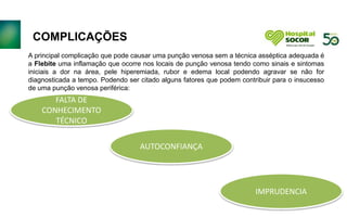 DESCARTE DE LIXO
CORRETAMENTE. A CAXIA DE
PÉRFURO CORTANTE DEVERÁ
SER EXLCUSIVA PARA
PÉRFURO CORTANTES.
ORIENTAR COLABORADORES
QUANDO A NÃO DESPREZAR
EMBALAGENS DE SERINGA E
AGULHAS NO PÉRFURO.
PACIENTES NO BOX ACIMA DE
DUAS HORAS DEVERÃO SER
EVOLUIDOS PELO TÉCNICO E
ENFERMEIRO
IMPRETERIVELMENTE.
LINHAS DE CUIDADOS: SEPSE,
DOR TORÁCICA, APENDICITE E
COLELITÍASE
A principal complicação que pode causar uma punção venosa sem a técnica asséptica adequada é
a Flebite uma inflamação que ocorre nos locais de punção venosa tendo como sinais e sintomas
iniciais a dor na área, pele hiperemiada, rubor e edema local podendo agravar se não for
diagnosticada a tempo. Podendo ser citado alguns fatores que podem contribuir para o insucesso
de uma punção venosa periférica:
COMPLICAÇÕES
FALTA DE
CONHECIMENTO
TÉCNICO
AUTOCONFIANÇA
IMPRUDENCIA
 