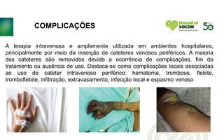 COMPLICAÇÕES
.
A terapia intravenosa e amplamente utilizada em ambientes hospitalares,
principalmente por meio da inserção de cateteres venosos periféricos. A maioria
dos cateteres são removidos devido a ocorrência de complicações, fim do
tratamento ou ausência de uso. Destaca-se como complicações locais associadas
ao uso de cateter intravenoso periférico: hematoma, trombose, flebite,
tromboflebite, infiltração, extravasamento, infecção local e espasmo venoso
 