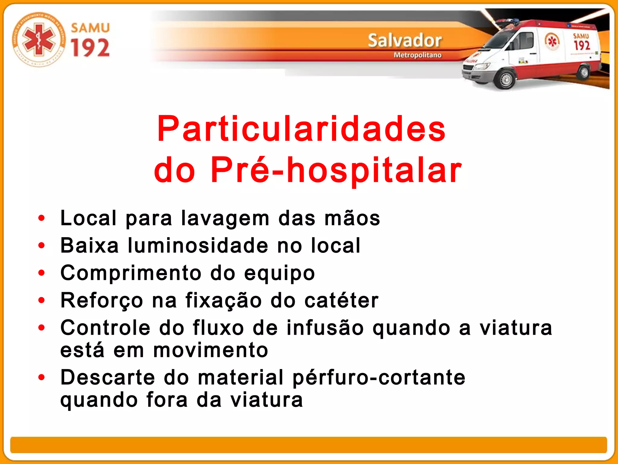 Particularidades
            do Pré-hospitalar
•   Local para lavagem das mãos
•   Baixa luminosidade no local
•   Comprimento do equipo
•   Reforço na fixação do catéter
•   Controle do fluxo de infusão quando a viatura
    está em movimento
•   Descarte do material pérfuro-cortante
    quando fora da viatura
 