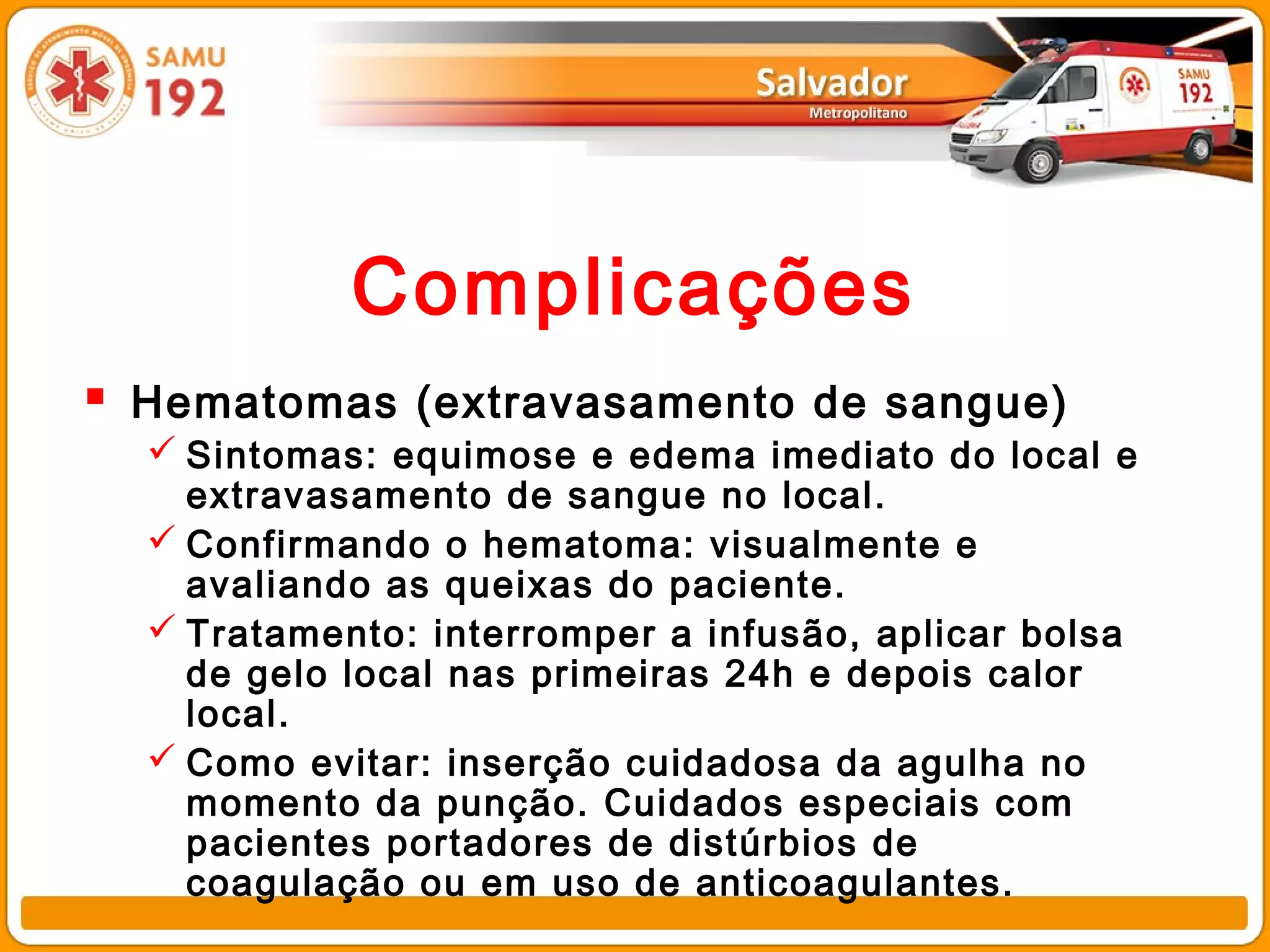 Complicações
 Hematomas (extravasamento de sangue)
   Sintomas: equimose e edema imediato do local e
    extravasamento de sangue no local.
   Confirmando o hematoma: visualmente e
    avaliando as queixas do paciente.
   Tratamento: interromper a infusão, aplicar bolsa
    de gelo local nas primeiras 24h e depois calor
    local.
   Como evitar: inserção cuidadosa da agulha no
    momento da punção. Cuidados especiais com
    pacientes portadores de distúrbios de
    coagulação ou em uso de anticoagulantes.
 