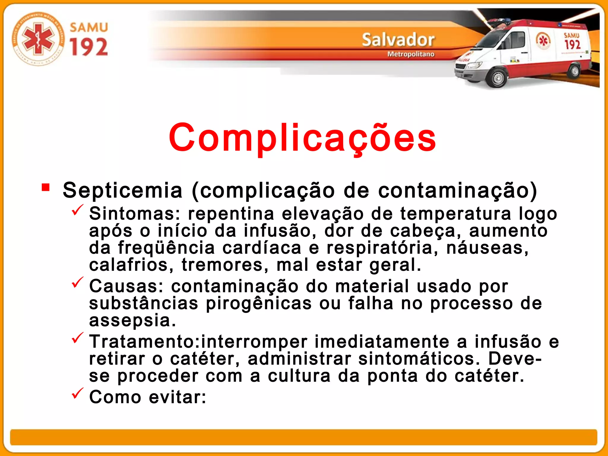 Complicações
 Septicemia (complicação de contaminação)
   Sintomas: repentina elevação de temperatura logo
    após o início da infusão, dor de cabeça, aumento
    da freqüência cardíaca e respiratória, náuseas,
    calafrios, tremores, mal estar geral.
   Causas: contaminação do material usado por
    substâncias pirogênicas ou falha no processo de
    assepsia.
   Tratamento:interromper imediatamente a infusão e
    retirar o catéter, administrar sintomáticos. Deve-
    se proceder com a cultura da ponta do catéter.
   Como evitar:
 