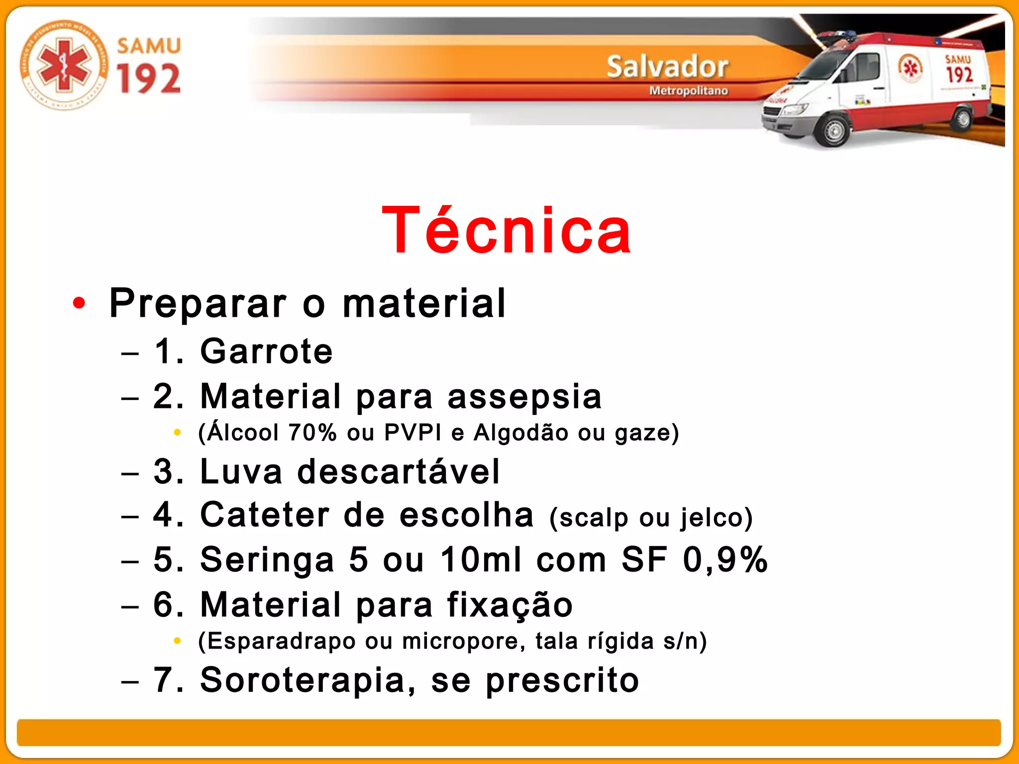 Técnica
• Preparar o material
  – 1. Garrote
  – 2. Material para assepsia
       • (Álcool 70% ou PVPI e Algodão ou gaze)
  –   3.   Luva descartável
  –   4.   Cateter de escolha (scalp ou jelco)
  –   5.   Seringa 5 ou 10ml com SF 0,9%
  –   6.   Material para fixação
       • (Esparadrapo ou micropore, tala rígida s/n)
  – 7. Soroterapia, se prescrito
 