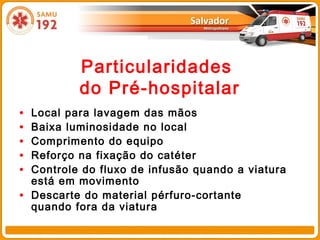 Particularidades
            do Pré-hospitalar
•   Local para lavagem das mãos
•   Baixa luminosidade no local
•   Comprimento do equipo
•   Reforço na fixação do catéter
•   Controle do fluxo de infusão quando a viatura
    está em movimento
•   Descarte do material pérfuro-cortante
    quando fora da viatura
 