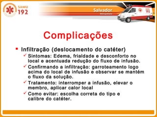 Complicações
 Infiltração (deslocamento do catéter)
   Sintomas: Edema, frialdade e desconforto no
    local e acentuada redução do fluxo de infusão.
   Confirmando a infiltração: garroteamento logo
    acima do local de infusão e observar se mantém
    o fluxo da solução.
   Tratamento: interromper a infusão, elevar o
    membro, aplicar calor local
   Como evitar: escolha correta do tipo e
    calibre do catéter.
 