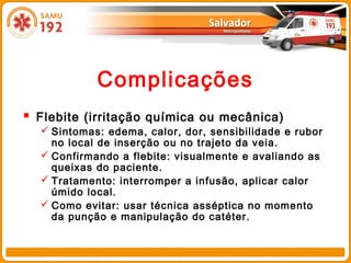 Complicações
 Flebite (irritação química ou mecânica)
   Sintomas: edema, calor, dor, sensibilidade e rubor
    no local de inserção ou no trajeto da veia.
   Confirmando a flebite: visualmente e avaliando as
    queixas do paciente.
   Tratamento: interromper a infusão, aplicar calor
    úmido local.
   Como evitar: usar técnica asséptica no momento
    da punção e manipulação do catéter.
 