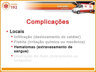 Complicações
• Locais
   Infiltração (deslocamento do catéter)
   Flebite (irritação química ou mecânica)
   Hematomas (extravasamento de
    sangue)
   Obstrução do fluxo (dobramento ou
    coágulos)
 
