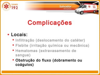 Complicações
• Locais:
   Infiltração (deslocamento do catéter)
   Flebite (irritação química ou mecânica)
   Hematomas (extravasamento de
    sangue)
   Obstrução do fluxo (dobramento ou
    coágulos)
 