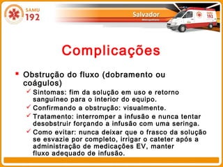 Complicações
 Obstrução do fluxo (dobramento ou
 coágulos)
   Sintomas: fim da solução em uso e retorno
    sanguíneo para o interior do equipo.
   Confirmando a obstrução: visualmente.
   Tratamento: interromper a infusão e nunca tentar
    desobstruir forçando a infusão com uma seringa.
   Como evitar: nunca deixar que o frasco da solução
    se esvazie por completo, irrigar o cateter após a
    administração de medicações EV, manter
    fluxo adequado de infusão.
 