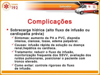 Complicações
 Sobrecarga hídrica (alto fluxo de infusão ou
  cardiopatia prévia)
   Sintomas: aumento da PA e PVC, dispnéia
    intensa, cianose, tosse, edema palpebral.
   Causas: infusão rápida da solução ou doença
    renal,hepática ou cardíaca.
   Tratamento: reduzir o fluxo da infusão,
    monitorização frequente dos SSVV, avaliação dos
    ruídos pulmonares, posicionar o paciente com
    tronco elevado.
   Como evitar: controle rigoroso do fluxo
    de infusão.
 