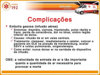 Complicações
 Embolia gasosa (infusão aérea)
    Sintomas: dispnéia, cianose, hipotensão, pulso rápido e
     fraco, perda da consciência, dor no tórax, ombro região
     inferior do dorso.
    Causas: infusão de ar em veias centrais.
    Tratamento: clampear, imediatamente o cateter, colocar o
     paciente em DLE na posição de trendelenburg, avaliar
     SSVV e ruídos pulmonares, oxigenoterapia.
    Como evitar: nunca deixar ar na cavidade do dispositivo
     de infusão.

OBS: a velocidade de entrada de ar e tão importante
     quanto a quantidade de ar necessária para
     provocar a morte
 