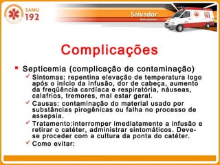 Complicações
 Septicemia (complicação de contaminação)
   Sintomas: repentina elevação de temperatura logo
    após o início da infusão, dor de cabeça, aumento
    da freqüência cardíaca e respiratória, náuseas,
    calafrios, tremores, mal estar geral.
   Causas: contaminação do material usado por
    substâncias pirogênicas ou falha no processo de
    assepsia.
   Tratamento:interromper imediatamente a infusão e
    retirar o catéter, administrar sintomáticos. Deve-
    se proceder com a cultura da ponta do catéter.
   Como evitar:
 