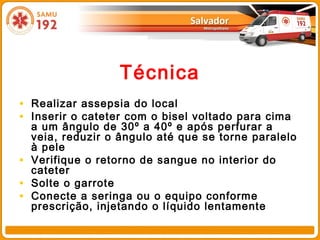 Técnica
• Realizar assepsia do local
• Inserir o cateter com o bisel voltado para cima
    a um ângulo de 30º a 40º e após perfurar a
    veia, reduzir o ângulo até que se torne paralelo
    à pele
•   Verifique o retorno de sangue no interior do
    cateter
•   Solte o garrote
•   Conecte a seringa ou o equipo conforme
    prescrição, injetando o líquido lentamente
 