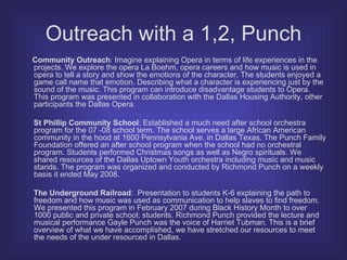 Outreach with a 1,2, Punch Community Outreach : Imagine explaining Opera in terms of life experiences in the projects. We explore the opera La Boehm, opera careers and how music is used in opera to tell a story and show the emotions of the character. The students enjoyed a game call name that emotion. Describing what a character is experiencing just by the sound of the music. This program can introduce disadvantage students to Opera. This program was presented in collaboration with the Dallas Housing Authority, other participants the Dallas Opera. St Phillip Community School : Established a much need after school orchestra program for the 07 -08 school term. The school serves a large African American community in the hood at 1600 Pennsylvania Ave. in Dallas Texas. The Punch Family Foundation offered an after school program when the school had no orchestral program. Students performed Christmas songs as well as Negro spirituals. We shared resources of the Dallas Uptown Youth orchestra including music and music stands. The program was organized and conducted by Richmond Punch on a weekly basis it ended May 2008. The Underground Railroad :  Presentation to students K-6 explaining the path to freedom and how music was used as communication to help slaves to find freedom. We presented this program in February 2007 during Black History Month to over 1000 public and private school; students. Richmond Punch provided the lecture and musical performance Gayle Punch was the voice of Harriet Tubman. This is a brief overview of what we have accomplished, we have stretched our resources to meet the needs of the under resourced in Dallas. 