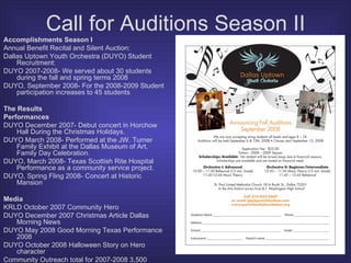 Call for Auditions Season II Accomplishments Season I Annual Benefit Recital and Silent Auction: Dallas Uptown Youth Orchestra (DUYO) Student Recruitment:  DUYO 2007-2008- We served about 30 students during the fall and spring terms 2008 DUYO, September 2008- For the 2008-2009 Student participation increases to 45 students  The Results Performances DUYO December 2007- Debut concert in Horchow Hall During the Christmas Holidays.  DUYO March 2008- Performed at the JW. Turner Family Exhibit at the Dallas Museum of Art, Family Day Celebration. DUYO, March 2008- Texas Scottish Rite Hospital Performance as a community service project. DUYO, Spring Fling 2008- Concert at Historic Mansion Media KRLD October 2007 Community Hero DUYO December 2007 Christmas Article Dallas Morning News DUYO May 2008 Good Morning Texas Performance 2008 DUYO October 2008 Halloween Story on Hero character Community Outreach total for 2007-2008 3,500 