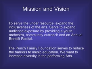 Mission and Vision To serve the under resource, expand the inclusiveness of the arts. Serve to expand audience exposure by providing a youth orchestra, community outreach and an Annual Benefit Recital.  The Punch Family Foundation serves to reduce the barriers to music education. We want to increase diversity in the performing Arts. 