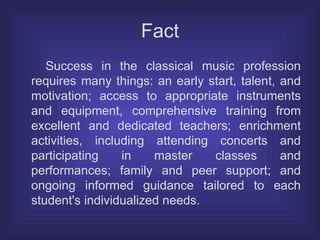 Fact Success in the classical music profession requires many things: an early start, talent, and motivation; access to appropriate instruments and equipment, comprehensive training from excellent and dedicated teachers; enrichment activities, including attending concerts and participating in master classes and performances; family and peer support; and ongoing informed guidance tailored to each student's individualized needs.  
