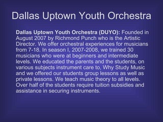 Dallas Uptown Youth Orchestra Dallas Uptown Youth Orchestra (DUYO):  Founded in August 2007 by Richmond Punch who is the Artistic Director. We offer orchestral experiences for musicians from 7-18. In season I, 2007-2008, we trained 30 musicians who were at beginners and intermediate levels. We educated the parents and the students, on various subjects instrument care to, Why Study Music and we offered our students group lessons as well as private lessons. We teach music theory to all levels. Over half of the students require tuition subsidies and assistance in securing instruments.  