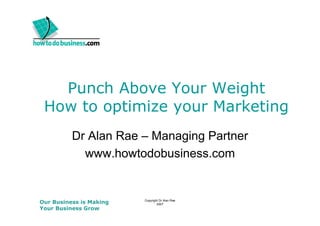 Punch Above Your Weight
 How to optimize y
         p       your Marketing
                              g
          Dr Alan Rae – Managing Partner
            www.howtodobusiness.com


Our Business is Making   Copyright Dr Alan Rae
                                 2007
Your Business Grow
 