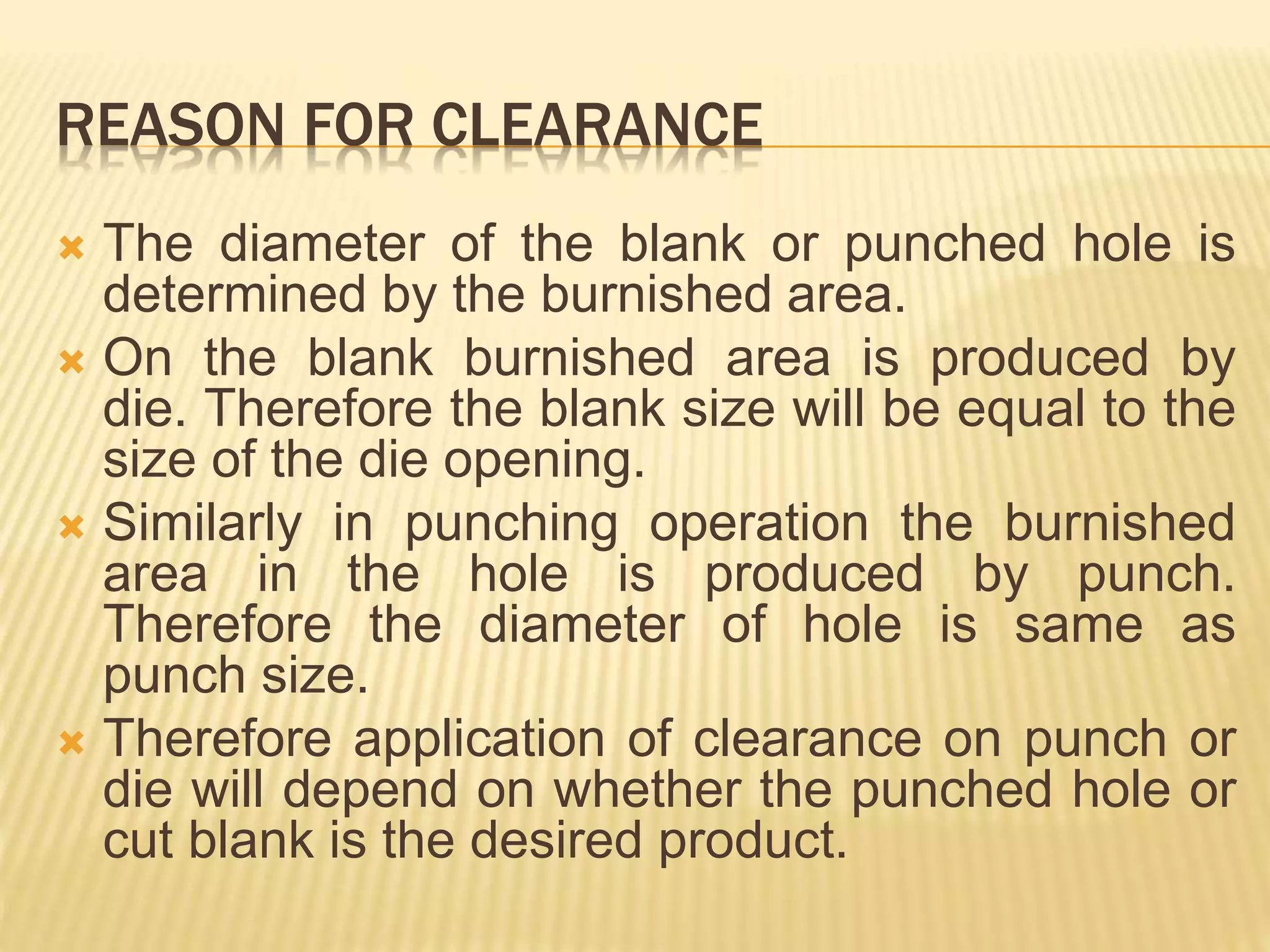 REASON FOR CLEARANCE
 The diameter of the blank or punched hole is
determined by the burnished area.
 On the blank burnished area is produced by
die. Therefore the blank size will be equal to the
size of the die opening.
 Similarly in punching operation the burnished
area in the hole is produced by punch.
Therefore the diameter of hole is same as
punch size.
 Therefore application of clearance on punch or
die will depend on whether the punched hole or
cut blank is the desired product.
 